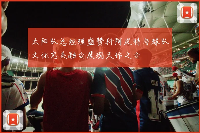 太阳队总经理盛赞科阿皮特与球队文化完美融合展现天作之合