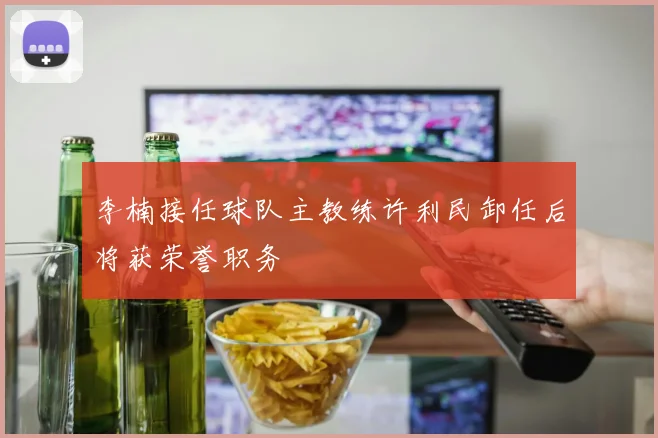 李楠接任球队主教练许利民卸任后将获荣誉职务