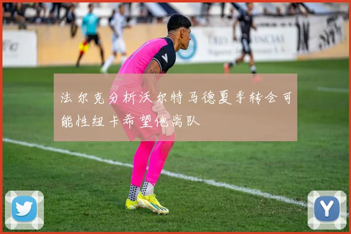 法尔克分析沃尔特马德夏季转会可能性纽卡希望他离队