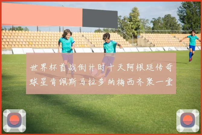 世界杯首战倒计时十天阿根廷传奇球星肯佩斯马拉多纳梅西齐聚一堂预热