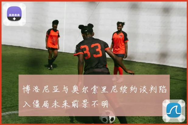 博洛尼亚与奥尔索里尼续约谈判陷入僵局未来前景不明