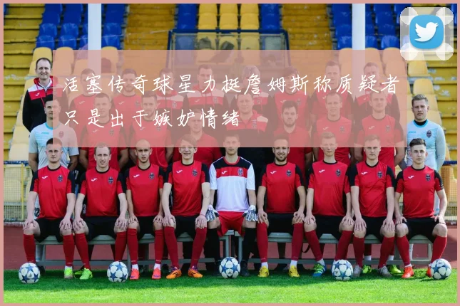 活塞传奇球星力挺詹姆斯称质疑者只是出于嫉妒情绪