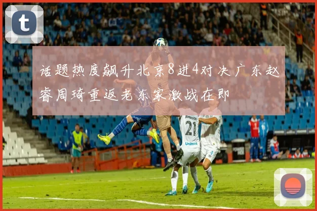 话题热度飙升北京8进4对决广东赵睿周琦重返老东家激战在即