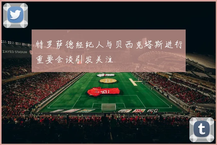 特罗萨德经纪人与贝西克塔斯进行重要会谈引发关注