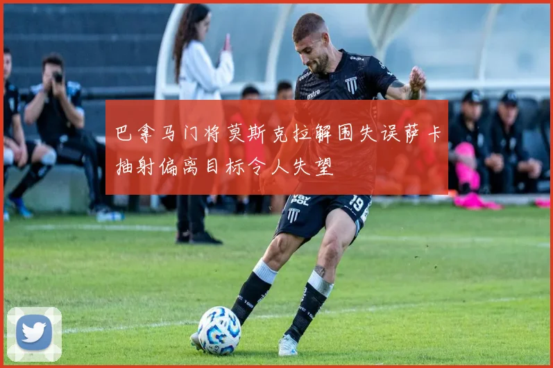 巴拿马门将莫斯克拉解围失误萨卡抽射偏离目标令人失望