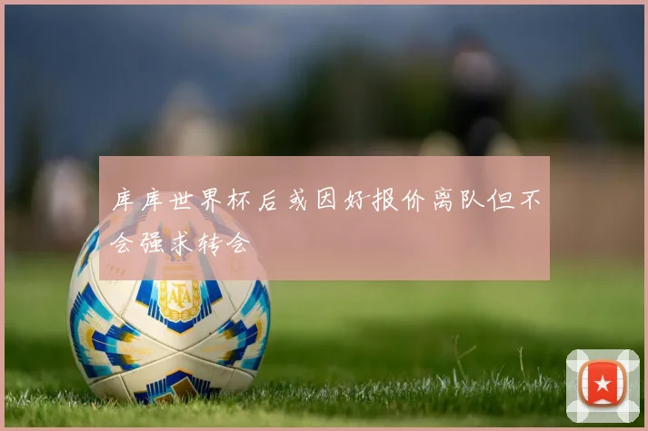 库库世界杯后或因好报价离队但不会强求转会