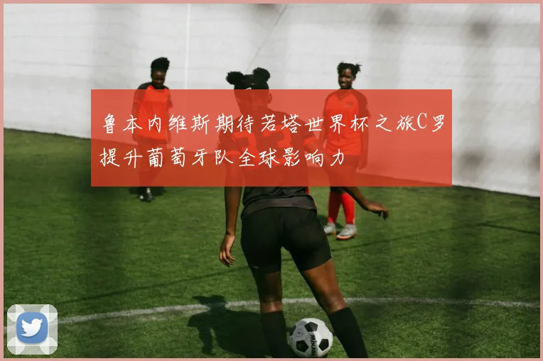 鲁本内维斯期待若塔世界杯之旅C罗提升葡萄牙队全球影响力