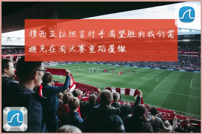 穆西亚拉坦言对手渴望胜利我们需避免在淘汰赛重蹈覆辙
