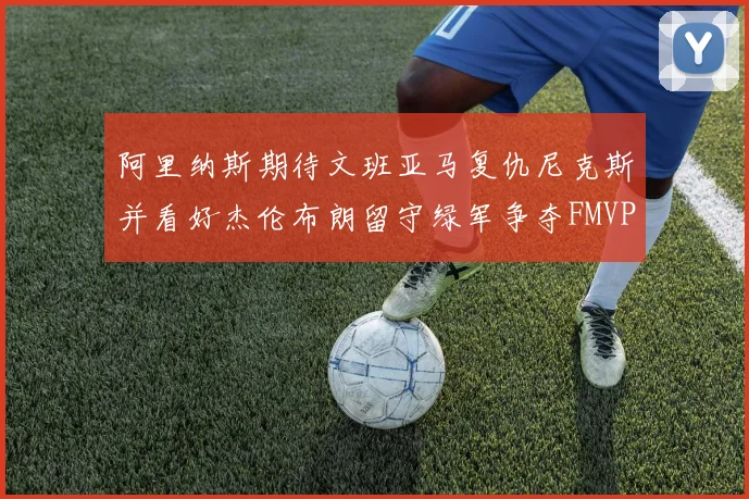 阿里纳斯期待文班亚马复仇尼克斯并看好杰伦布朗留守绿军争夺FMVP