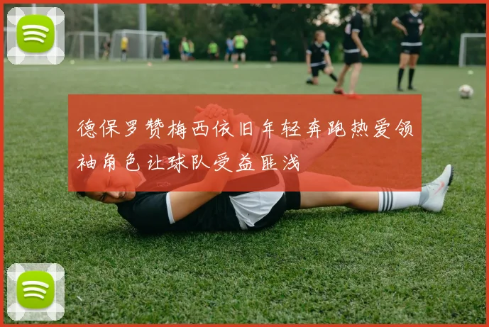 德保罗赞梅西依旧年轻奔跑热爱领袖角色让球队受益匪浅