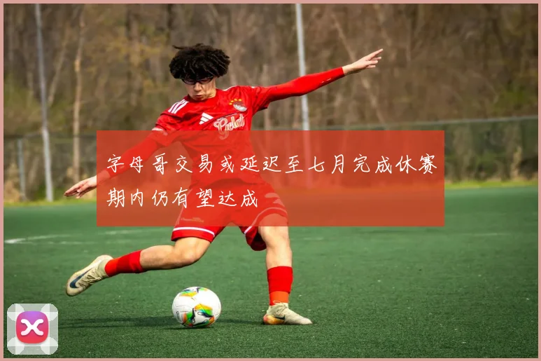 字母哥交易或延迟至七月完成休赛期内仍有望达成