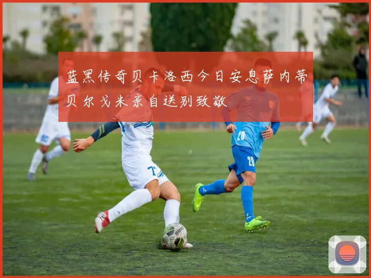 蓝黑传奇贝卡洛西今日安息萨内蒂贝尔戈米亲自送别致敬
