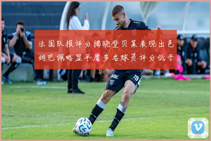 法国队报评分揭晓登贝莱表现出色姆巴佩略显平庸多名球员评分低于六分