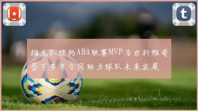 雄鹿队续约ABA联赛MVP马尔科维奇签下多年合同助力球队未来发展