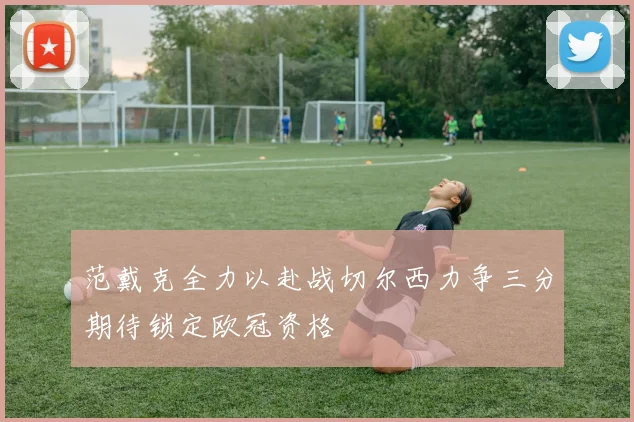范戴克全力以赴战切尔西力争三分期待锁定欧冠资格