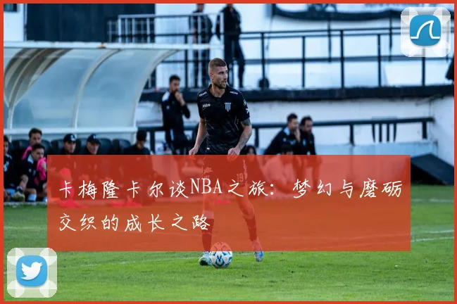卡梅隆卡尔谈NBA之旅：梦幻与磨砺交织的成长之路