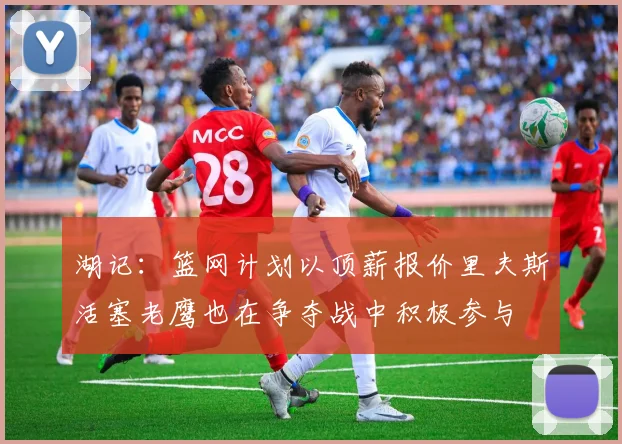 湖记：篮网计划以顶薪报价里夫斯活塞老鹰也在争夺战中积极参与
