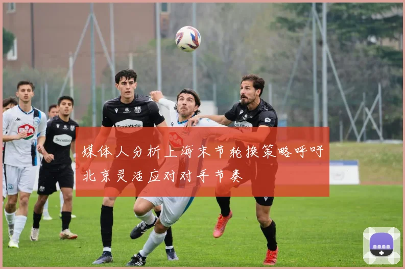 媒体人分析上海末节轮换策略呼吁北京灵活应对对手节奏