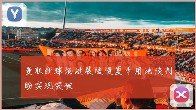 曼联新球场进展缓慢夏季用地谈判盼实现突破