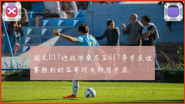 国足U17迎战坦桑尼亚U17争夺友谊赛胜利的亚军对决即将开启