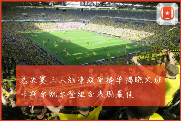 总决赛三人组净效率榜单揭晓文班卡斯尔凯尔登组合表现最佳
