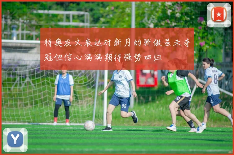 特奥发文表达对新月的骄傲虽未夺冠但信心满满期待强势回归