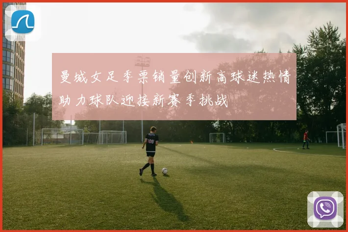 曼城女足季票销量创新高球迷热情助力球队迎接新赛季挑战